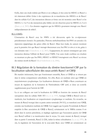 46
Enfin, dans une étude réalisée par Durst et ses collègues, le lien entre les HDACs et Runx1 a
été clairement défini. Grâce à des expériences de co-transfection des HDACs et de Runx1
dans les cellules Cos7, des interactions directes et fortes ont été montrées entre Runx1 et les
HDACs 1, 3 et 9 et des interactions plus faibles ont été observées pour les HDACs 2, 5 et 6
(Durst et al, 2003). Ces données suggèrent que les HDACs pourraient interagir avec Runx1
indépendamment de mSin3.
III.2.3 HMTs
L’interaction de Runx1 avec les HMTs a été découverte après les co-répresseurs
précédemment énoncés. En particulier, l’histone méthyltransférase Suv39H1 est associée à la
répression épigénétique des gènes cibles de Runx1. Dans leur étude, les auteurs montrent
pour la première fois que Runx1 interagit directement avec Suv39h1 in vitro et in vivo, grâce à
son domaine runt (Chakraborty et al, 2003). Logiquement, les auteurs remarquent que cette
interaction diminue l’affinité de Runx1 pour l’ADN. Une autre étude confirme ces résultats
en montrant en plus que Suv39H1, HDAC1 et HDAC3 interagissent avec Runx1 au niveau
des mêmes motifs de Runx1 (Reed-Inderbitzin et al, 2006).
III.3 Régulation de la formation du dimère fonctionnel CBF par la
localisation subcellulaire des sous-unités Runx1 et CBFβ
De manière intéressante, bien que fonctionnant ensemble, Runx et CBFβ ne se situent pas
dans le même compartiment subcellulaire. En effet, Runx est nucléaire alors que CBFβ est
majoritairement cytoplasmique. Les localisations distinctes de CBFβ et Runx constituent un
moyen de régulation de la formation de l’hétérodimère CBF actif, et donc un contrôle
supplémentaire pour l’activité de CBF.
Lu et ses collègues ont testé la localisation de CBFβ en fonction des mutants de Runx2
surexprimés dans les cellules NIH 3T3 (Lu et al, 1995). Lorsque CBFβ et Runx2 sont co-
tranfectés, leur localisation est respectivement cytoplasmique et nucléaire. En revanche, un
mutant de Runx2 tronqué dans sa partie amino-terminale (94-513), co-transfecté avec CBFβ,
entraîne une localisation nucléaire de CBFβ. Ceci suggère que la partie N-terminale de Runx2
empêche la libre association de CBFβ et Runx2, certainement via le NRHn comme il est
décrit dans la section précédente, et implique également que l’association passive de CBFβ
avec Runx2 suffirait à sa translocation dans le noyau. Un autre mutant de Runx2, tronqué
dans sa partie C-terminale, Runx2 (1-224), induit la même colocalisation (Lu et al, 1995). In
vivo, la régulation de l’association de la sous-unité Runx avec CBFβ est certainement un
 