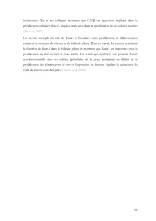 52
intéressante, Xia et ses collègues montrent que CBFβ est également impliqué dans la
prolifération cellulaire chez C. elegans, mais aussi dans la spécification de ces cellules souches
(Xia et al, 2007).
Un dernier exemple du rôle de Runx1 à l’interface entre prolifération et différenciation
concerne la structure du cheveu et du follicule pileux. Dans ce travail, les auteurs examinent
la fonction de Runx1 dans le follicule pileux et montrent que Runx1 est important pour la
prolifération du cheveu dans la peau adulte. Les souris qui expriment une protéine Runx1
non-fonctionnelle dans les cellules épithéliales de la peau, présentent un déficit de la
prolifération des kératinocytes in vitro et l’expression de facteurs régulant la quiescence du
cycle du cheveu sont dérégulés (Osorio et al, 2008).
 