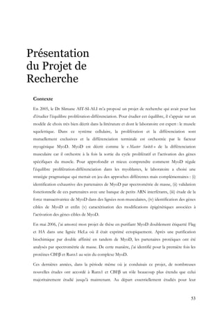 53
Présentation
du Projet de
Recherche
Contexte
En 2005, le Dr Slimane AIT-SI-ALI m’a proposé un projet de recherche qui avait pour but
d’étudier l’équilibre prolifération-différenciation. Pour étudier cet équilibre, il s’appuie sur un
modèle de choix très bien décrit dans la littérature et dont le laboratoire est expert : le muscle
squelettique. Dans ce système cellulaire, la prolifération et la différenciation sont
mutuellement exclusives et la différenciation terminale est orchestrée par le facteur
myogénique MyoD. MyoD est décrit comme le « Master Switch » de la différenciation
musculaire car il orchestre à la fois la sortie du cycle prolifératif et l’activation des gènes
spécifiques du muscle. Pour approfondir et mieux comprendre comment MyoD régule
l’équilibre prolifération-différenciation dans les myoblastes, le laboratoire a choisi une
stratégie pragmatique qui mettait en jeu des approches différentes mais complémentaires : (i)
identification exhaustive des partenaires de MyoD par spectrométrie de masse, (ii) validation
fonctionnelle de ces partenaires avec une banque de petits ARN interférants, (iii) étude de la
force transactivatrice de MyoD dans des lignées non-musculaires, (iv) identification des gènes
cibles de MyoD et enfin (v) caractérisation des modifications épigénétiques associées à
l’activation des gènes cibles de MyoD.
En mai 2006, j’ai amorcé mon projet de thèse en purifiant MyoD doublement étiquetté Flag
et HA dans une lignée HeLa où il était exprimé ectopiquement. Après une purification
biochimique par double affinité en tandem de MyoD, les partenaires protéiques ont été
analysés par spectrométrie de masse. De cette manière, j’ai identifié pour la première fois les
protéines CBFβ et Runx1 au sein du complexe MyoD.
Ces dernières années, dans la période même où je conduisais ce projet, de nombreuses
nouvelles études ont accordé à Runx1 et CBFβ un rôle beaucoup plus étendu que celui
majoritairement étudié jusqu’à maintenant. Au départ essentiellement étudiés pour leur
 
