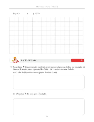 Matemática – 1a
série – Volume 2
15
	 d)	 y = 7x
		 e	 y = 7– 0,1x
LIÇÃO DE CASA
	 9.	A população N de determinado município cresce exponencialmente desde a sua fundação, há
20 anos, de acordo com a expressão N = 3 000 ⋅ 100,1t
, sendo t em anos. Calcule:
	 a)	 O valor de N quando o município foi fundado (t = 0).
	 b)	 O valor de N dez anos após a fundação.
 