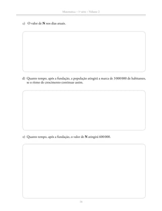 Matemática – 1a
série – Volume 2
16
	 c)	 O valor de N nos dias atuais.
	 d)	 Quanto tempo, após a fundação, a população atingirá a marca de 3 000 000 de habitantes,
se o ritmo de crescimento continuar assim.
	 e)	 Quanto tempo, após a fundação, o valor de N atingirá 600 000.
 