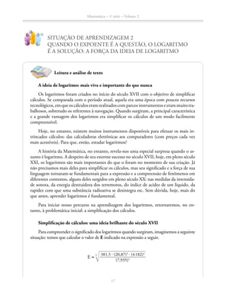 Matemática – 1a
série – Volume 2
17
SITUAÇÃO DE APRENDIZAGEM 2
QUANDO O EXPOENTE É A QUESTÃO, O LOGARITMO
É A SOLUÇÃO: A FORÇA DA IDEIA DE LOGARITMO
!
?
A ideia de logaritmo: mais viva e importante do que nunca
Os logaritmos foram criados no início do século XVII com o objetivo de simplificar
cálculos. Se comparada com o período atual, aquela era uma época com poucos recursos
tecnológicos, em que os cálculos eram realizados com parcos instrumentos e eram muito tra-
balhosos, sobretudo os referentes à navegação. Quando surgiram, a principal característica
e a grande vantagem dos logaritmos era simplificar os cálculos de um modo facilmente
compreensível.
Hoje, no entanto, existem muitos instrumentos disponíveis para efetuar os mais in-
trincados cálculos: das calculadoras eletrônicas aos computadores (com preços cada vez
mais acessíveis). Para que, então, estudar logaritmos?
A história da Matemática, no entanto, revela-nos uma especial surpresa quando o as-
sunto é logaritmo. A despeito de seu enorme sucesso no século XVII, hoje, em pleno século
XXI, os logaritmos são mais importantes do que o foram no momento de sua criação. Já
não precisamos mais deles para simplificar os cálculos, mas seu significado e a força de sua
linguagem tornaram-se fundamentais para a expressão e a compreensão de fenômenos em
diferentes contextos, alguns deles surgidos em pleno século XX: nas medidas da intensida-
de sonora, da energia destruidora dos terremotos, do índice de acidez de um líquido, da
rapidez com que uma substância radioativa se desintegra etc. Sem dúvida, hoje, mais do
que antes, aprender logaritmos é fundamental.
Para iniciar nosso percurso na aprendizagem dos logaritmos, retornaremos, no en-
tanto, à problemática inicial: a simplificação dos cálculos.
Simplificação de cálculos: uma ideia brilhante do século XVII
Para compreender o significado dos logaritmos quando surgiram, imaginemos a seguinte
situação: temos que calcular o valor de E indicado na expressão a seguir.
E =
381,5 ⋅ (20,87)3
⋅ (4 182)4
(7,935)2
5
Leitura e análise de texto
 
