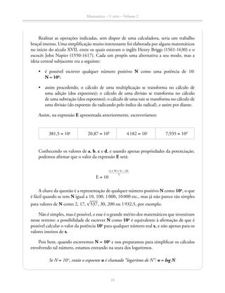 Matemática – 1a
série – Volume 2
18
Realizar as operações indicadas, sem dispor de uma calculadora, seria um trabalho
braçal imenso. Uma simplificação muito interessante foi elaborada por alguns matemáticos
no início do século XVII, entre os quais estavam o inglês Henry Briggs (1561-1630) e o
escocês John Napier (1550-1617). Cada um propôs uma alternativa a seu modo, mas a
ideia central subjacente era a seguinte:
•	 é possível escrever qualquer número positivo N como uma potência de 10:
N = 10n
;
•	 assim procedendo, o cálculo de uma multiplicação se transforma no cálculo de
uma adição (dos expoentes); o cálculo de uma divisão se transforma no cálculo
de uma subtração (dos expoentes); o cálculo de uma raiz se transforma no cálculo de
uma divisão (do expoente do radicando pelo índice do radical), e assim por diante.
Assim, na expressão E apresentada anteriormente, escreveríamos:
381,5 = 10a
20,87 = 10b
4 182 = 10c
7,935 = 10d
Conhecendo os valores de a, b, c e d, e usando apenas propriedades da potenciação,
podemos afirmar que o valor da expressão E será:
E = 10
​ (a + 3b + 4c – 2d)
 _______________ 5
 ​
A chave da questão é a representação de qualquer número positivo N como 10n
, o que
é fácil quando se tem N igual a 10, 100, 1 000, 10 000 etc., mas já não parece tão simples
para valores de N como 2, 17, ​® 
____
 537 ​, 30, 200 ou 1 932,5, por exemplo.
Não é simples, mas é possível, e esse é o grande mérito dos matemáticos que investiram
nesse terreno: a possibilidade de escrever N como 10n
é equivalente à afirmação de que é
possível calcular o valor da potência 10x
para qualquer número real x, e não apenas para os
valores inteiros de x.
Pois bem, quando escrevemos N = 10n
e nos preparamos para simplificar os cálculos
envolvendo tal número, estamos entrando na seara dos logaritmos.
Se N = 10n
, então o expoente n é chamado “logaritmo de N”: n = log N.
 