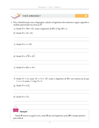 Matemática – 1a
série – Volume 2
19
VOCÊ APRENDEU?
	 1.	Para a familiarização com a linguagem, calcule os logaritmos dos números a seguir, seguindo o
modelo apresentado nos itens a e f:
	 a)	 Sendo N = 100 = 102
, então o logaritmo de N é 2: log 100 = 2.
	 b)	 Sendo N = 10 = 101
,
	 c)	 Sendo N = 1 = 100
,
	 d)	 Sendo N = ​® 
___
 10 ​ = 10
​ 1
 __
 2
 ​
,
	 e)	 Sendo N = 0,01 = 10–2
,
	 f)	Sendo N = 13, como 101
 13  102
, então o logaritmo de N é um número n tal que
1  n  2; assim, 1  log 13  2.
	 g)	 Sendo N = 3,22,
	 h)	 Sendo N = 751,
Sendo N menor ou igual a zero, então N não tem logaritmo, pois 10n
é sempre positivo
para todo n.
Atenção!
 