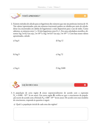 Matemática – 1a
série – Volume 2
22
VOCÊ APRENDEU?
	 2.	Existem métodos de cálculo para os logaritmos dos números que não são potências inteiras de 10.
Tais valores (aproximados, pois são números irracionais) podem ser obtidos por meio de calcula-
doras (ou encontrados em tabelas de logaritmos) e estão disponíveis para o uso de todos. Como
sabemos, os números entre 1 e 10 têm logaritmos entre 0 e 1. Em uma calculadora científica, ob-
temos: log 2 ≅ 0,3 (ou seja, 2 ≅ 100,3
) e log 3 ≅ 0,47 (ou seja, 3 ≅ 100,47  
). Com base nesses valores
aproximados, calcule:
a) log 6	 d) log 12
b) log 9	 e) log 72
c) log 4	 f) log 3 600
LIÇÃO DE CASA
	3.	A população de certa região A cresce exponencialmente de acordo com a expressão
NA
= 6 000 ⋅ 100,1t
(t em anos). Em outra região B, verifica-se que o crescimento da popula­-
ção ocorre de acordo com a fórmula NB
= 600 ⋅ 100,2t
(t em anos). De acordo com esses modelos
de crescimento, responda às questões a seguir.
	 a)	 Qual é a população inicial de cada uma das regiões?
 