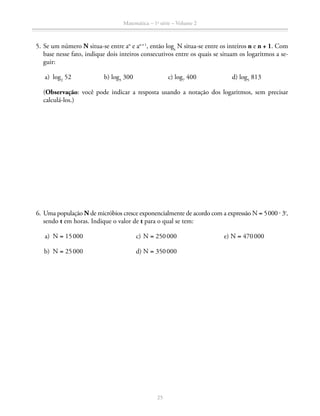 Matemática – 1a
série – Volume 2
25
	 5.	Se um número N situa-se entre an
e an + 1
, então loga
N situa-se entre os inteiros n e n + 1. Com
base nesse fato, indique dois inteiros consecutivos entre os quais se situam os logaritmos a se-
guir:
	 a)	log2
52	 b) log3
300	 c) log7
400	 d) log5
813
(Observação: você pode indicar a resposta usando a notação dos logaritmos, sem precisar
calculá-los.)
	 6.	Uma população N de micróbios cresce exponencialmente de acordo com a expressão N = 5 000 ⋅ 3t
,
sendo t em horas. Indique o valor de t para o qual se tem:
	 a)	N = 15 000 	 c)	N = 250 000	 e) N = 470 000
	 b)	N = 25 000	 d)	N = 350 000
 