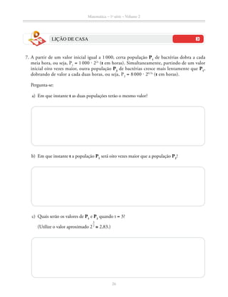 Matemática – 1a
série – Volume 2
26
LIÇÃO DE CASA
	 7.	A partir de um valor inicial igual a 1 000, certa população P1
de bactérias dobra a cada
meia hora, ou seja, P1
= 1 000 ⋅ 22t
(t em horas). Simultaneamente, partindo de um valor
inicial oito vezes maior, outra população P2
de bactérias cresce mais lentamente que P1
,
dobrando de valor a cada duas horas, ou seja, P2
= 8 000 ⋅ 20,5t
(t em horas).
		Pergunta-se:
	 a)	 Em que instante t as duas populações terão o mesmo valor?
	 b)	 Em que instante t a população P1
será oito vezes maior que a população P2
?
	 c)	 Quais serão os valores de P1
e P2
quando t = 3?
		 (Utilize o valor aproximado 2
​ 3
 __
 2
 ​
≅ 2,83.)
 