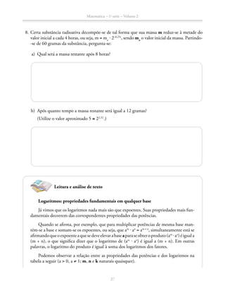 Matemática – 1a
série – Volume 2
27
	 8.	Certa substância radioativa decompõe-se de tal forma que sua massa m reduz-se à metade do
valor inicial a cada 4 horas, ou seja, m = mo
⋅ 2–0,25t
, sendo mo
o valor inicial da massa. Partindo-
-se de 60 gramas da substância, pergunta-se:
	 a)	 Qual será a massa restante após 8 horas?
	 b)	 Após quanto tempo a massa restante será igual a 12 gramas?
		 (Utilize o valor aproximado 5 ≅ 22,32
.)
Logaritmos: propriedades fundamentais em qualquer base
Já vimos que os logaritmos nada mais são que expoentes. Suas propriedades mais fun-
damentais decorrem das correspondentes propriedades das potências.
Quando se afirma, por exemplo, que para multiplicar potências de mesma base man-
tém-se a base e somam-se os expoentes, ou seja, que am
⋅ an
= am + n
, simultaneamente está se
afirmandoqueoexpoenteaquesedeveelevarabaseaparaseobteroproduto(am
⋅an
)éiguala
(m + n), o que significa dizer que o logaritmo de (am
⋅ an
) é igual a (m + n). Em outras
palavras, o logaritmo do produto é igual à soma dos logaritmos dos fatores.
Podemos observar a relação entre as propriedades das potências e dos logaritmos na
tabela a seguir (a  0, a ≠ 1; m, n e k naturais quaisquer).
Leitura e análise de texto
 
