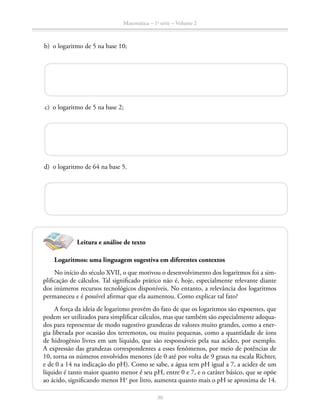 Matemática – 1a
série – Volume 2
30
	 b)	 o logaritmo de 5 na base 10;
	 c)	 o logaritmo de 5 na base 2;
	 d)	 o logaritmo de 64 na base 5.
Leitura e análise de texto
Logaritmos: uma linguagem sugestiva em diferentes contextos
No início do século XVII, o que motivou o desenvolvimento dos logaritmos foi a sim-
plificação de cálculos. Tal significado prático não é, hoje, especialmente relevante diante
dos inúmeros recursos tecnológicos disponíveis. No entanto, a relevância dos logaritmos
permaneceu e é possível afirmar que ela aumentou. Como explicar tal fato?
A força da ideia de logaritmo provém do fato de que os logaritmos são expoentes, que
podem ser utilizados para simplificar cálculos, mas que também são especialmente adequa-
dos para representar de modo sugestivo grandezas de valores muito grandes, como a ener-
gia liberada por ocasião dos terremotos, ou muito pequenas, como a quantidade de íons
de hidrogênio livres em um líquido, que são responsáveis pela sua acidez, por exemplo.
A expressão das grandezas correspondentes a esses fenômenos, por meio de potências de
10, torna os números envolvidos menores (de 0 até por volta de 9 graus na escala Richter,
e de 0 a 14 na indicação do pH). Como se sabe, a água tem pH igual a 7, a acidez de um
líquido é tanto maior quanto menor é seu pH, entre 0 e 7, e o caráter básico, que se opõe
ao ácido, significando menos H+
por litro, aumenta quanto mais o pH se aproxima de 14.
 