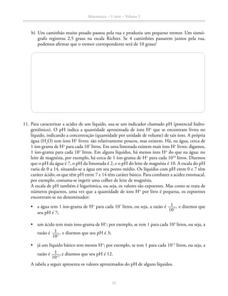 Matemática – 1a
série – Volume 2
32
	 b)	 Um caminhão muito pesado passou pela rua e produziu um pequeno tremor. Um sismó-
grafo registrou 2,5 graus na escala Richter. Se 4 caminhões passarem juntos pela rua,
podemos afirmar que o tremor correspondente será de 10 graus?
	11.	Para caracterizar a acidez de um líquido, usa-se um indicador chamado pH (potencial hidro-
geniônico). O pH indica a quantidade aproximada de íons H+
que se encontram livres no
líquido, indicando a concentração (quantidade por unidade de volume) de tais íons. A própria
água (H2
O) tem íons H+
livres: são relativamente poucos, mas existem. Há, na água, cerca de
1 íon-grama de H+
para cada 107
litros. Em uma limonada existem mais íons H+
livres: digamos,
1 íon-grama para cada 102
litros. Em alguns líquidos, há menos íons H+
do que na água: no
leite de magnésia, por exemplo, há cerca de 1 íon-grama de H+
para cada 1010
litros. Dizemos
que o pH da água é 7, o pH da limonada é 2, e o pH do leite de magnésia é 10. A escala do pH
varia de 0 a 14, situando-se a água em seu ponto médio. Os líquidos com pH entre 0 e 7 têm
caráter ácido; os que têm pH entre 7 e 14 têm caráter básico. Para combater a acidez estomacal,
por exemplo, costuma-se ingerir uma colher de leite de magnésia.
A escala de pH também é logarítmica, ou seja, os valores são expoentes. Mas como se trata de
números pequenos, uma vez que a quantidade de íons H+
por litro é pequena, os expoentes
encontram-se no denominador:
•	 a água tem 1 íon-grama de H+
para cada 107
litros, ou seja, a razão é ​  1 ____ 
107
 ​,  e dizemos que
seu pH é 7;
•	 um ácido tem mais íons-grama de H+
; por exemplo, se tem 1 para cada 103
litros, ou seja, a
razão é ​  1 ____ 
103
 ​,  e dizemos que seu pH é 3;
•	 já um líquido básico tem menos H+
; por exemplo, se tem 1 para cada 1012
litros, ou seja, a
razão é ​  1 ____ 
1012
 ,​e dizemos que seu pH é 12.
		 A tabela a seguir apresenta os valores aproximados do pH de alguns líquidos.
 