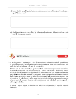 Matemática – 1a
série – Volume 2
34
	 c)	 Se um líquido tem pH igual a 8, ele tem mais ou menos íons de hidrogênio livres do que a
água? Quantas vezes?
	 d)	 Qual é a diferença entre os valores do pH de dois líquidos, um deles com mil vezes mais
íons H+
livres do que o outro?
LIÇÃO DE CASA
	12.	A orelha humana é muito versátil e percebe sons de uma gama de intensidade muito ampla.
A intensidade sonora é a medida da energia transportada pelas ondas por segundo e por uni-
dade de área (perpendicular à direção da propagação).
		 Entre o som de baixa intensidade, quase inaudível, e o ruído que produz dor nas orelhas,
a intensidade varia em uma escala que vai de 1 a 1012
. Para medir a intensidade sonora,
utiliza-se apenas o expoente correspondente a cada intensidade. Ele corresponde ao núme-
ro de béis (plural de bel, unidade escolhida em home­nagem ao físico Alexandre Graham
Bell). Assim, se ao som fracamente audível corresponde 0 bel, ao som que produz dor cor-
responderão 12 béis. Como o bel revelou-se uma uni­dade muito grande para distinguir os
diversos níveis de som, em situações práticas costuma-se usar o decibel, que corresponde à
décima parte do bel.
		A tabela a seguir registra as intensidades sonoras correspondentes a algumas situações
cotidianas.
 