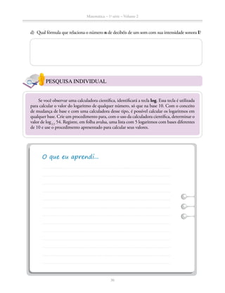 Matemática – 1a
série – Volume 2
36
d)	 Qual fórmula que relaciona o número n de decibéis de um som com sua intensidade sonora I?
PESQUISA INDIVIDUAL
Se você observar uma calculadora científica, identificará a tecla log. Essa tecla é utili­zada
para calcular o valor do logaritmo de qualquer número, só que na base 10. Com o conceito
de mudança de base e com uma calculadora desse tipo, é possível calcular os logaritmos em
qualquer base. Crie um procedimento para, com o uso da calculadora científica, determinar o
valor de log2,5
54. Registre, em folha avulsa, uma lista com 5 logaritmos com bases diferentes
de 10 e use o procedimento apresentado para calcular seus valores.
 