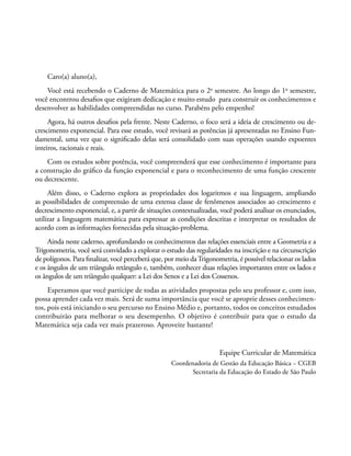Caro(a) aluno(a),
Você está recebendo o Caderno de Matemática para o 2o
semestre. Ao longo do 1o
semestre,
você encontrou desafios que exigiram dedicação e muito estudo para construir os conhecimentos e
desenvolver as habilidades compreendidas no curso. Parabéns pelo empenho!
Agora, há outros desafios pela frente. Neste Caderno, o foco será a ideia de crescimento ou de-
crescimento exponencial. Para esse estudo, você revisará as potências já apresentadas no Ensino Fun-
damental, uma vez que o significado delas será consolidado com suas operações usando expoentes
inteiros, racionais e reais.
Com os estudos sobre potência, você compreenderá que esse conhecimento é importante para
a construção do gráfico da função exponencial e para o reconhecimento de uma função crescente
ou decrescente.
Além disso, o Caderno explora as propriedades dos logaritmos e sua linguagem, ampliando
as possibilidades de compreensão de uma extensa classe de fenômenos associados ao crescimento e
decrescimento exponencial, e, a partir de situações contextualizadas, você poderá analisar os enunciados,
utilizar a linguagem matemática para expressar as condições descritas e interpretar os resultados de
acordo com as informações fornecidas pela situação-problema.
Ainda neste caderno, aprofundando os conhecimentos das relações essenciais entre a Geometria e a
Trigonometria, você será convidado a explorar o estudo das regularidades na inscrição e na circunscrição
de polígonos. Para finalizar, você perceberá que, por meio daTrigonometria, é possível relacionar os lados
e os ângulos de um triângulo retângulo e, também, conhecer duas relações importantes entre os lados e
os ângulos de um triângulo qualquer: a Lei dos Senos e a Lei dos Cossenos.
Esperamos que você participe de todas as atividades propostas pelo seu professor e, com isso,
possa aprender cada vez mais. Será de suma importância que você se aproprie desses conhecimen-
tos, pois está iniciando o seu percurso no Ensino Médio e, portanto, todos os conceitos estudados
contribuirão para melhorar o seu desempenho. O objetivo é contribuir para que o estudo da
Matemática seja cada vez mais prazeroso. Aproveite bastante!
Equipe Curricular de Matemática
Coordenadoria de Gestão da Educação Básica – CGEB
Secretaria da Educação do Estado de São Paulo
 