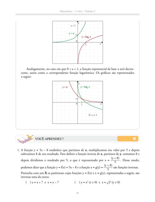 Matemática – 1a
série – Volume 2
39
a  1
y = ax
y = loga
x
Analogamente, no caso em que 0  a  1, a função exponencial de base a será decres-
cente, assim como a correspondente função logarítmica. Os gráficos são representados
a seguir:
y = ax y = loga
x
0  a  1
x
y
VOCÊ APRENDEU?
	 1.	A função y = 5x – 8 estabelece que partimos de x, multiplicamos seu valor por 5 e depois
subtraímos 8 de seu resultado. Para definir a função inversa de x, partimos de y, somamos 8 e
depois dividimos o resultado por 5, o que é representado por x = ​ 
(y + 8)
 ______ 
5
 ​. Desse modo,
podemos dizer que a função y = f(x) = 5x – 8 e a função x = g(y) = ​ 
(y + 8)
 ______ 
5
 ​são funções inversas.
Preencha com um X os parênteses cujas funções y = f(x) e x = g(y), representadas a seguir, são
inversas uma da outra:
		 ( ) y = x + 7 e x = y – 7		 ( ) y = x2
(x ≥ 0) e x = ​® 
__
 y ​(y ≥ 0)
y
x1
1
0
1
0 1
 