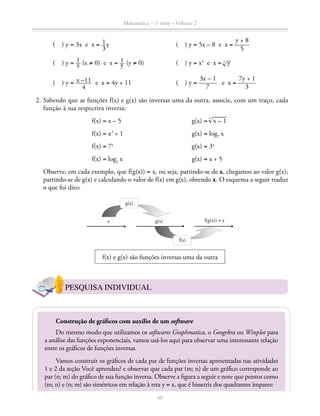 Matemática – 1a
série – Volume 2
40
		 ( ) y = 3x e x = ​ 1 __ 
3
 ​y	 ( ) y = 5x – 8 e x = ​ 
y + 8
 _____ 
5
 ​
		 ( ) y = ​ 1 __ x ​ (x ≠ 0) e x = ​ 1 __ y ​ (y ≠ 0)	 ( ) y = x3
e x = ​3
 ® 
__
 y ​
		 ( ) y = ​ x –11 _____ 
4
 ​ e x = 4y + 11	 ( ) y = ​ 
3x – 1
 ______ 
7
 ​ e x = ​ 
7y + 1
 ______ 
3
 ​
	 2.	Sabendo que as funções f(x) e g(x) são inversas uma da outra, associe, com um traço, cada
função à sua respectiva inversa:
	f(x) = x – 5	 g(x) = ​
3
 ® 
_____
 x – 1 ​
	f(x) = x3
+ 1	 g(x) = log7
x
	f(x) = 7x	
g(x) = 3x
	f(x) = log3
x	 g(x) = x + 5
		 Observe, em cada exemplo, que f(g(x)) = x, ou seja, partindo-se de x, chegamos ao valor g(x);
partindo-se de g(x) e calculando o valor de f(x) em g(x), obtendo x. O esquema a seguir traduz
o que foi dito:
f(x)
g(x)
g(x) f(g(x)) = xx
f(x) e g(x) são funções inversas uma da outra
PESQUISA INDIVIDUAL
Construção de gráficos com auxílio de um software
Do mesmo modo que utilizamos os softwares Graphmatica, o Geogebra ou Winplot para
a análise das funções exponenciais, vamos usá-los aqui para observar uma interessante relação
entre os gráficos de funções inversas.
Vamos construir os gráficos de cada par de funções inversas apresentadas nas atividades
1 e 2 da seção Você aprendeu? e observar que cada par (m; n) de um gráfico corresponde ao
par (n; m) do gráfico de sua função inversa. Observe a figura a seguir e note que pontos como
(m; n) e (n; m) são simétricos em relação à reta y = x, que é bissetriz dos quadrantes ímpares:
 