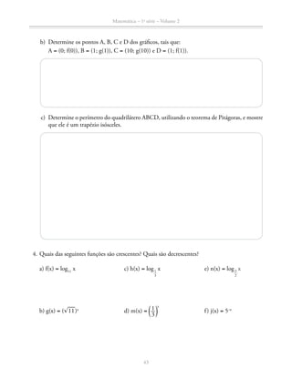 Matemática – 1a
série – Volume 2
43
	 b)	 Determine os pontos A, B, C e D dos gráficos, tais que:
		A = (0; f(0)), B = (1; g(1)), C = (10; g(10)) e D = (1; f(1)).
	 c)	 Determine o perímetro do quadrilátero ABCD, utilizando o teorema de Pitágoras, e mostre
que ele é um trapézio isósceles.
	 4.	Quais das seguintes funções são crescentes? Quais são decrescentes?
	a) f(x) = log11
x	 c) h(x) = log
​ 1
 __
 3
 ​
x	 e) n(x) = log
​ 3
 __
 2
 ​
x
	b) g(x) = (​® 
___
 11 ​)x 	
d) m(x) = ​ª ​ 1 __ 
3
 ​ º​
x
	 f) j(x) = 5–x
 