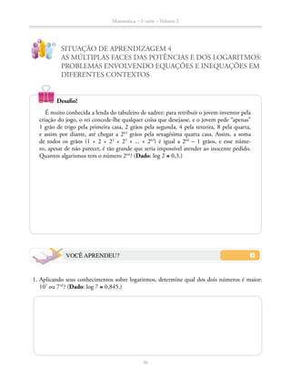 Matemática – 1a
série – Volume 2
46
SITUAÇÃO DE APRENDIZAGEM 4
AS MÚLTIPLAS FACES DAS POTÊNCIAS E DOS LOGARITMOS:
PROBLEMAS ENVOLVENDO EQUAÇÕES E INEQUAÇÕES EM
DIFERENTES CONTEXTOS
!
?
Desafio!
É muito conhecida a lenda do tabuleiro de xadrez: para retribuir o jovem inventor pela
criação do jogo, o rei concede-lhe qualquer coisa que desejasse, e o jovem pede “apenas”
1 grão de trigo pela primeira casa, 2 grãos pela segunda, 4 pela terceira, 8 pela quarta,
e assim por diante, até chegar a 263
grãos pela sexagésima quarta casa. Assim, a soma
de todos os grãos (1 + 2 + 22
+ 23
+ ... + 263
) é igual a 264
– 1 grãos, e esse núme-
ro, apesar de não parecer, é tão grande que seria impossível atender ao inocente pedido.
Quantos algarismos tem o número 264 
? (Dado: log 2 ≅ 0,3.)
VOCÊ APRENDEU?
	 1.	Aplicando seus conhecimentos sobre logaritmos, determine qual dos dois números é maior:
107
ou 710 
? (Dado: log 7 ≅ 0,845.)
 