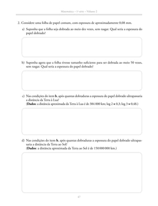 Matemática – 1a
série – Volume 2
47
	 2.	Considere uma folha de papel comum, com espessura de aproximadamente 0,08 mm.
	 a)	 Suponha que a folha seja dobrada ao meio dez vezes, sem rasgar. Qual seria a espessura do
papel dobrado?
	 b)	 Suponha agora que a folha tivesse tamanho suficiente para ser dobrada ao meio 50 vezes,
sem rasgar. Qual seria a espessura do papel dobrado?
	 c)	 Nas condições do item b, após quantas dobraduras a espessura do papel dobrado ultrapassaria
a distância da Terra à Lua?
		(Dados: a distância aproximada da Terra à Lua é de 384 000 km; log 2 ≅ 0,3; log 3 ≅ 0,48.)
	 d)	 Nas condições do item b, após quantas dobraduras a espessura do papel dobrado ultrapas-
saria a distância da Terra ao Sol?
		(Dados: a distância aproximada da Terra ao Sol é de 150 000 000 km.)
 
