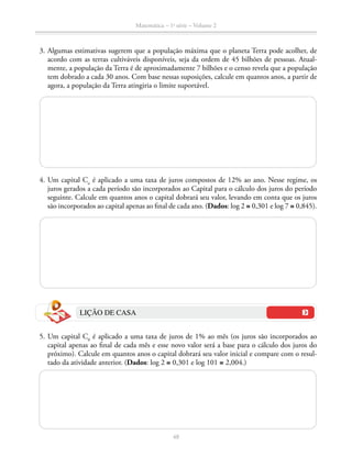 Matemática – 1a
série – Volume 2
48
	 3.	Algumas estimativas sugerem que a população máxima que o planeta Terra pode acolher, de
acordo com as terras cultiváveis disponíveis, seja da ordem de 45 bilhões de pessoas. Atual-
mente, a população da Terra é de aproximadamente 7 bilhões e o censo revela que a população
tem dobrado a cada 30 anos. Com base nessas suposições, calcule em quantos anos, a partir de
agora, a população da Terra atingiria o limite suportável.
	 4.	Um capital Co
é aplicado a uma taxa de juros compostos de 12% ao ano. Nesse regime, os
juros gerados a cada período são incorporados ao Capital para o cálculo dos juros do período
seguinte. Calcule em quantos anos o capital dobrará seu valor, levando em conta que os juros
são incorporados ao capital apenas ao final de cada ano. (Dados: log 2 ≅ 0,301 e log 7 ≅ 0,845).
LIÇÃO DE CASA
	 5.	Um capital C0
é aplicado a uma taxa de juros de 1% ao mês (os juros são incorporados ao
capital apenas ao final de cada mês e esse novo valor será a base para o cálculo dos juros do
próximo). Calcule em quantos anos o capital dobrará seu valor inicial e compare com o resul-
tado da atividade anterior. (Dados: log 2 ≅ 0,301 e log 101 ≅ 2,004.)
 