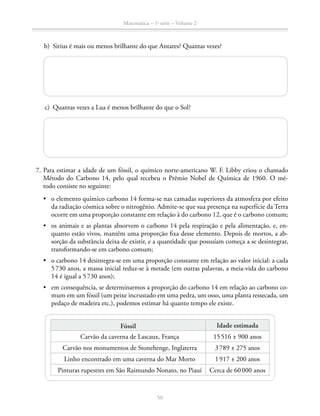 Matemática – 1a
série – Volume 2
50
	 b)	 Sirius é mais ou menos brilhante do que Antares? Quantas vezes?
	 c)	 Quantas vezes a Lua é menos brilhante do que o Sol?
	 7.	Para estimar a idade de um fóssil, o químico norte-americano W. F. Libby criou o chamado
Método do Carbono 14, pelo qual recebeu o Prêmio Nobel de Química de 1960. O mé­-
to­do consiste no seguinte:
•	 o elemento químico carbono 14 forma-se nas camadas superiores da atmosfera por efeito
da radiação cósmica sobre o nitrogênio. Admite-se que sua presença na superfície da Terra
ocorre em uma proporção constante em relação à do carbono 12, que é o carbono comum;
•	 os animais e as plantas absorvem o carbono 14 pela respiração e pela alimentação, e, en-
quanto estão vivos, mantêm uma proporção fixa desse elemento. Depois de mortos, a ab-
sorção da substância deixa de existir, e a quantidade que possuíam começa a se desintegrar,
transformando-se em carbono comum;
•	 o carbono 14 desintegra-se em uma proporção constante em relação ao valor inicial: a cada
5 730 anos, a massa inicial reduz-se à metade (em outras palavras, a meia-vida do carbono
14 é igual a 5 730 anos);
•	 em consequência, se determinarmos a proporção do carbono 14 em relação ao carbono co-
mum em um fóssil (um peixe incrustado em uma pedra, um osso, uma planta ressecada, um
pedaço de madeira etc.), podemos estimar há quanto tempo ele existe.
Fóssil Idade estimada
Carvão da caverna de Lascaux, França 15 516 ± 900 anos
Carvão nos monumentos de Stonehenge, Inglaterra 3 789 ± 275 anos
Linho encontrado em uma caverna do Mar Morto 1 917 ± 200 anos
Pinturas rupestres em São Raimundo Nonato, no Piauí Cerca de 60 000 anos
 