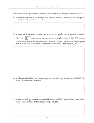 Matemática – 1a
série – Volume 2
51
Suponhamos, então, que um fóssil tenha sido encontrado e que desejamos estimar sua idade.
	 a)	 Se a análise laboratorial determinou que 50% do carbono 14 inicial já se desintegrou,
qual seria a idade estimada do fóssil?
	 b)	A massa m de carbono 14 varia com o tempo de acordo com a seguinte expressão:
m(t) = m0
. ​ª ​ 1 __ 
2
 ​ º​
​  t
 _____
 5 730
 ​
(cada vez que t assume valores múltiplos sucessivos de 5 730, a massa
reduz-se à metade). Se for constatada que a massa de carbono 14 restante no fóssil é apenas
10% da massa inicial, qual seria a idade estimada do fóssil? (Dado: log 2 ≅ 0,301.)
	 c)	 Se o laboratório indicar que a porcentagem do carbono 14 que se desintegrou foi de 75%,
qual é a idade estimada do fóssil?
	 d)	 Se for constatada que a massa de carbono 14 restante no fóssil é apenas 1% da massa inicial,
qual é a idade estimada do fóssil? (Dado: log 2 ≅ 0,301).
	
 