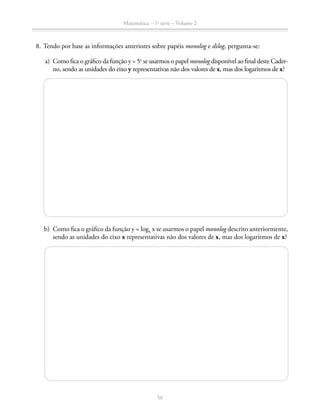 Matemática – 1a
série – Volume 2
56
	 8.	Tendo por base as informações anteriores sobre papéis monolog e dilog, pergunta-se:
	 a)	 Como fica o gráfico da função y = 5x
se usarmos o papel monolog disponível ao final deste Cader-
no, sendo as unidades do eixo y representativas não dos valores de x, mas dos logaritmos de x?
	 b)	 Como fica o gráfico da função y = log5
x se usarmos o papel monolog descrito anteriormente,
sendo as unidades do eixo x representativas não dos valores de x, mas dos logaritmos de x?
 