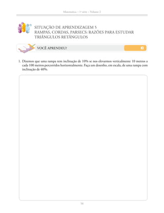 58
Matemática – 1a
série – Volume 2
SITUAÇÃO DE APRENDIZAGEM 5
RAMPAS, CORDAS, PARSECS: RAZÕES PARA ESTUDAR
TRIÂNGULOS RETÂNGULOS
VOCÊ APRENDEU?
	 1.	Dizemos que uma rampa tem inclinação de 10% se nos elevarmos verticalmente 10 metros a
cada 100 metros percorridos horizontalmente. Faça um desenho, em escala, de uma rampa com
inclinação de 40%.
 
