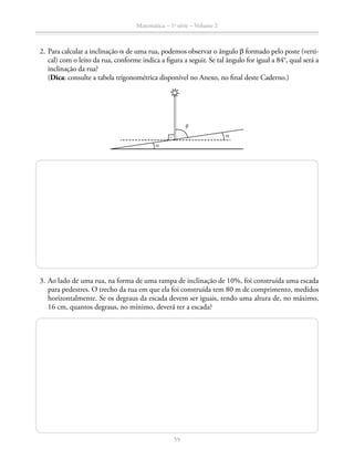 59
Matemática – 1a
série – Volume 2
	 2.	Para calcular a inclinação a de uma rua, podemos observar o ângulo b formado pelo poste (verti-
cal) com o leito da rua, conforme indica a figura a seguir. Se tal ângulo for igual a 84°, qual será a
inclinação da rua?
		(Dica: consulte a tabela trigonométrica disponível no Anexo, no final deste Caderno.)
b
a
a
	 3.	Ao lado de uma rua, na forma de uma rampa de inclinação de 10%, foi construída uma escada
para pedestres. O trecho da rua em que ela foi construída tem 80 m de comprimento, medidos
horizontalmente. Se os degraus da escada devem ser iguais, tendo uma altura de, no máximo,
16 cm, quantos degraus, no mínimo, deverá ter a escada?
 