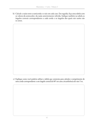 61
Matemática – 1a
série – Volume 2
	 b)	 Calcule a razão entre a semicorda e o raio em cada caso. Em seguida, faça uma tabela com
os valores da semicorda e da razão anteriormente referida. Indique também na tabela os
ângulos centrais correspondentes a cada corda e os ângulos dos quais tais razões são
os senos.
	 c)	 Explique como você poderia utilizar a tabela que construiu para calcular o comprimento de
uma corda correspondente a um ângulo central de 60° em uma circunferência de raio 5 m.
 