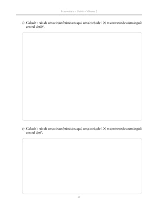 62
Matemática – 1a
série – Volume 2
	 d)	 Calcule o raio de uma circunferência na qual uma corda de 100 m corresponde a um ângulo
central de 60°.
	 e)	 Calcule o raio de uma circunferência na qual uma corda de 100 m corresponde a um ângulo
central de 6°.
 