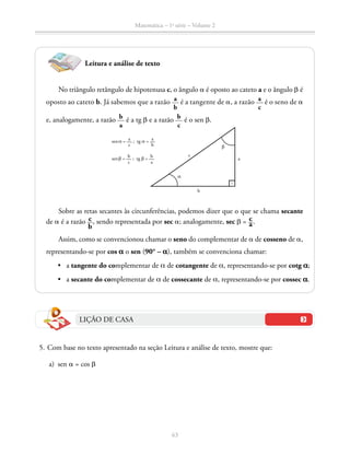 63
Matemática – 1a
série – Volume 2
Leitura e análise de texto
No triângulo retângulo de hipotenusa c, o ângulo a é oposto ao cateto a e o ângulo b é
oposto ao cateto b. Já sabemos que a razão a
b
é a tangente de a, a razão a
c
é o seno de a
e, analogamente, a razão b
a
é a tg b e a razão b
c
é o sen b.
sen α = a
c
; tg α = a
b
sen β = b
c
; tg β = b
a
a
c
α
b
b
Sobre as retas secantes às circunferências, podemos dizer que o que se chama secante
de a é a razão ​  c __ 
b
 ​, sendo representada por sec a; analogamente, sec b = ​ c __ a ​.
Assim, como se convencionou chamar o seno do complementar de a de cosseno de a,
representando-se por cos a o sen (90° – a), também se convenciona chamar:
	 •   a tangente do complementar de a de cotangente de a, representando-se por cotg a;
	 •   a secante do complementar de a de cossecante de a, representando-se por cossec a.
LIÇÃO DE CASA
	 5.	Com base no texto apresentado na seção Leitura e análise de texto, mostre que:
	 a)	sen a = cos b
 
