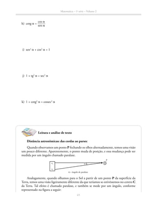 65
Matemática – 1a
série – Volume 2
	 h)	cotg a = ​ 
cos a _____ 
sen a
 ​
	 i)	sen2
a + cos2
a = 1
	 j)	 1 + tg2
a = sec2
a
	 k)	 1 + cotg2
a = cossec2
a
Leitura e análise de texto
Distância astronômicas: das cordas ao parsec
Quando observamos um ponto P fechando os olhos alternadamente, temos uma visão
um pouco diferente. Aparentemente, o ponto muda de posição, e essa mudança pode ser
medida por um ângulo chamado paralaxe.
o1
o2
P
α = ângulo de paralaxe
α
Analogamente, quando olhamos para o Sol a partir de um ponto P da superfície da
Terra, temos uma visão ligeiramente diferente da que teríamos se estivéssemos no centro C
da Terra. Tal efeito é chamado paralaxe, e também se mede por um ângulo, conforme
representado na figura a seguir:
 