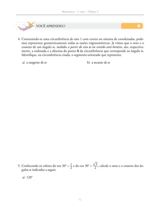 71
Matemática – 1a
série – Volume 2
VOCÊ APRENDEU?
	 4.	Construindo-se uma circunferência de raio 1 com centro no sistema de coordenadas, pode-
mos representar geometricamente todas as razões trigonométricas. Já vimos que o seno e o
cosseno de um ângulo a, medidos a partir do eixo x em sentido anti-horário, são, respectiva-
mente, a ordenada e a abscissa do ponto A da circunferência que corresponde ao ângulo a.
Identifique, na circunferência citada, o segmento orientado que representa:
	 a)	 a tangente de a				 b) a secante de a
	 5.	Conhecendo os valores do sen 30° = ​ 1 __ 
2
 ​e do cos 30° = ​ ​® 
__
 3 ​ ____ 
2
 ​, calcule o seno e o cosseno dos ân-
gulos a indicados a seguir:
	 a)	 120°
 