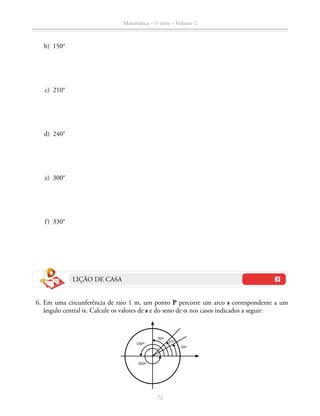 72
Matemática – 1a
série – Volume 2
	 b)	150°
	 c)	210°
	 d)	240°
	 e)	300°
	 f)	330°
LIÇÃO DE CASA
	 6.	Em uma circunferência de raio 1 m, um ponto P percorre um arco s correspondente a um
ângulo central a. Calcule os valores de s e do seno de a nos casos indicados a seguir:
360º
30º
90º
45º180º
 
