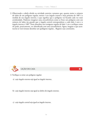 79
Matemática – 1a
série – Volume 2
	2.	Observando a tabela obtida na atividade anterior, notamos que, quanto maior o número
de lados de um polígono regular, menor é seu ângulo central e mais próxima de 180° é a
medida de seu ângulo interno, o que significa que o polígono vai ficando cada vez mais
arredondado. Podemos imaginar uma circunferência como se fosse um polígono com um
número de lados tão grande que o ângulo central correspondente a cada lado é zero e o
ângulo interno é 180°. Tente desenhar um icoságono regular de lado 1 cm e verifique como
ele pode, praticamente, ser identificado com uma circunferência. Agora, imagine o que acon-
teceria se você tentasse desenhar um quilógono regular... Registre suas conclusões.
LIÇÃO DE CASA
	 3. Verifique se existe um polígono regular:
	 a)	 cujo ângulo externo seja igual ao ângulo interno;
	 b)	 cujo ângulo interno seja igual ao dobro do ângulo externo;
	 c)	 cujo ângulo central seja igual ao ângulo interno.
 