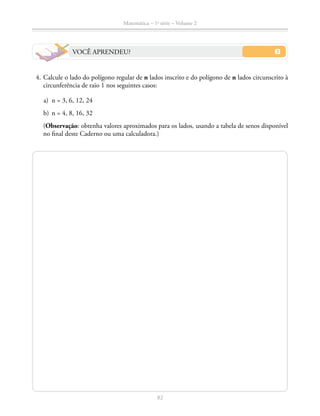 82
Matemática – 1a
série – Volume 2
VOCÊ APRENDEU?
	 4.	Calcule o lado do polígono regular de n lados inscrito e do polígono de n lados circunscrito à
circunferência de raio 1 nos seguintes casos:
	 a)	 n = 3, 6, 12, 24
	 b)	 n = 4, 8, 16, 32
		 (Observação: obtenha valores aproximados para os lados, usando a tabela de senos disponível
no final deste Caderno ou uma calculadora.)
 
