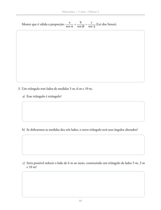 86
Matemática – 1a
série – Volume 2
Mostre que é válida a proporção: ​ 
a
 _____ 
sen a
 ​= ​ 
b
 _____ 
sen b
 ​= ​ 
c
 _____ 
sen y
 ​(Lei dos Senos).
	 3.	Um triângulo tem lados de medidas 5 m, 6 m e 10 m.
	 a)	 Esse triângulo é retângulo?
	 b)	 Se dobrarmos as medidas dos três lados, o novo triângulo terá seus ângulos alterados?
	 c)	 Seria possível reduzir o lado de 6 m ao meio, construindo um triângulo de lados 5 m, 3 m
e 10 m?
 