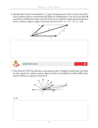 89
Matemática – 1a
série – Volume 2
	 6.	Quando duas forças de intensidades F1
e F2
agem simultaneamente sobre o mesmo ponto P, a
força resultante pode ser representada pela Regra do Paralelogramo e tem uma intensidade R
que pode ser calculada de acordo com a Lei dos Cossenos. Sendo t o ângulo formado pelas duas
forças, conforme a figura a seguir, mostre que devemos ter R2 
= F1
2
+ F2
2
+ 2F1
⋅ F2 
⋅ cos t.
θ
R
F1
F2
F1
P
LIÇÃO DE CASA
	 7.	Duas forças de 100 N são aplicadas a uma pequena esfera. O ângulo formado pelas suas linhas
de ação é igual a t, conforme mostra a figura. Calcule a intensidade da resultante R das duas
forças em N para os seguintes valores de t:
100
R
100
θ
	 a)	 0°
 