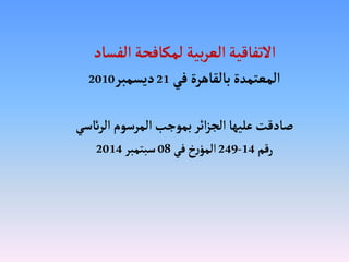 ‫الفساد‬‫لمكافحة‬‫بية‬‫ر‬‫الع‬‫التفاقية‬
‫في‬‫بالقاهرة‬‫المعتمدة‬
21
‫ديسمبر‬
2010
‫الرائسي‬ ‫المرسوم‬ ‫بموجب‬‫ائر‬‫ز‬‫الج‬‫عليها‬ ‫صادقت‬
‫رقم‬
14
-
249
‫في‬‫خ‬‫ر‬‫المؤ‬
08
‫سبتمبر‬
2014
 