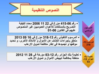 ‫ا‬
‫النصوص‬
‫التنظيمية‬
‫المرسوم‬
‫الرئاسي‬
•
‫رقم‬
06
-
415
‫في‬ ‫مؤرخ‬
22
11
2006
‫لكيفية‬ ‫محدد‬
‫المنصوص‬ ‫غير‬ ‫العموميين‬ ‫لألعوان‬ ‫بالممتلكات‬ ‫التصريح‬
‫القانون‬ ‫في‬ ‫عليهم‬
06
-
01
‫المرسوم‬
13
-
318
•
‫رقم‬ ‫التنفيذي‬ ‫المرسوم‬
13
-
318
‫في‬ ‫مؤرخ‬
16
09
2013
‫األموال‬ ‫عن‬ ‫الكشف‬ ‫بإجراءات‬ ‫متعلق‬
‫و‬
،‫األخرى‬ ‫األمالك‬
‫و‬
‫تحديد‬
‫موقعها‬
‫و‬
‫اإلرهاب‬ ‫تمويل‬ ‫مكافحة‬ ‫إطار‬ ‫في‬ ‫تجميدها‬
‫بنك‬ ‫تعليمة‬
‫الجزائر‬
12
-
03
•
‫رقم‬ ‫الجزائر‬ ‫بنك‬ ‫تعليمة‬
12
-
03
‫في‬ ‫مؤرخة‬
28
11
2012
‫اإلرهاب‬ ‫تمويل‬ ‫و‬ ‫األموال‬ ‫تبييض‬ ‫بمكافحة‬ ‫متعلقة‬
 