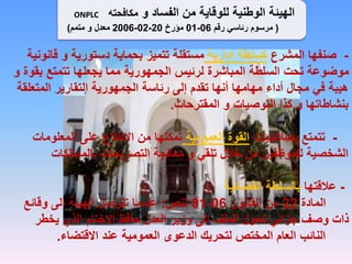 -
‫المشرع‬ ‫صنفها‬
‫إدارية‬ ‫كسلطة‬
‫قان‬ ‫و‬ ‫دستورية‬ ‫بحماية‬ ‫تتميز‬ ‫مستقلة‬
‫ونية‬
‫بق‬ ‫تتمتع‬ ‫يجعلها‬ ‫مما‬ ‫الجمهورية‬ ‫لرئيس‬ ‫المباشرة‬ ‫السلطة‬ ‫تحت‬ ‫موضوعة‬
‫و‬ ‫وة‬
‫المتعل‬ ‫التقارير‬ ‫الجمهورية‬ ‫رئاسة‬ ‫إلى‬ ‫تقدم‬ ‫أنها‬ ‫مهامها‬ ‫أداء‬ ‫مجال‬ ‫في‬ ‫هيبة‬
‫قة‬
‫المقترحات‬ ‫و‬ ‫التوصيات‬ ‫كذا‬ ‫و‬ ‫بنشاطاتها‬
.
-
‫بصالحيات‬ ‫تتمتع‬
‫العمومية‬ ‫القوة‬
‫المعلومات‬ ‫على‬ ‫االطالع‬ ‫من‬ ‫تمكنها‬
‫بالممتلكات‬ ‫التصريحات‬ ‫معالجة‬ ‫و‬ ‫تلقي‬ ‫خالل‬ ‫من‬ ‫للموظفين‬ ‫الشخصية‬
-
‫عالقتها‬
‫القضائية‬ ‫بالسلطة‬
‫المادة‬
22
‫القانون‬ ‫من‬
06
-
01
‫تنص‬
:
‫وقائع‬ ‫إلى‬ ‫الهيئة‬ ‫تتوصل‬ ‫عندما‬
‫يخطر‬ ‫الذي‬ ‫االختام‬ ‫حافظ‬ ‫العدل‬ ‫وزير‬ ‫إلى‬ ‫الملف‬ ‫تحول‬ ‫جزائي‬ ‫وصف‬ ‫ذات‬
‫االقتضاء‬ ‫عند‬ ‫العمومية‬ ‫الدعوى‬ ‫لتحريك‬ ‫المختص‬ ‫العام‬ ‫النائب‬
.
‫الفساد‬ ‫من‬ ‫للوقاية‬ ‫الوطنية‬ ‫الهيئة‬
‫و‬
‫مكافحته‬
ONPLC
(
‫رقم‬ ‫رئاسي‬ ‫مرسوم‬
06
-
01
‫مؤرخ‬
20
-
02
-
2006
‫معدل‬
‫و‬
‫متمم‬
)
 