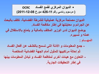 ‫ب‬ ‫تكلف‬ ،‫القضائية‬ ‫للشرطة‬ ‫عملياتية‬ ‫مركزية‬ ‫مصلحة‬ ‫الديوان‬
‫البحث‬
‫الفساد‬ ‫مكافحة‬ ‫إطار‬ ‫في‬ ‫معاينتها‬ ‫و‬ ‫الجرائم‬ ‫عن‬
.
‫باالستقال‬ ‫يتمتع‬ ‫و‬ ‫بالمالية‬ ‫المكلف‬ ‫الوزير‬ ‫لدى‬ ‫الديوان‬ ‫يوضع‬
‫في‬ ‫ل‬
‫تسييره‬ ‫و‬ ‫عمله‬
.
‫المهــــام‬
:
-
‫الفساد‬ ‫أفعال‬ ‫عن‬ ‫بالكشف‬ ‫تسمح‬ ‫التي‬ ‫األدلة‬ ‫و‬ ‫المعلومات‬ ‫جمع‬
‫المختصة‬ ‫القضائية‬ ‫الجهة‬ ‫أمام‬ ‫للمثول‬ ‫مرتكبيها‬ ‫إحالة‬ ‫ثم‬
-
‫بي‬ ‫المعلومات‬ ‫تبادل‬ ‫و‬ ‫الفساد‬ ‫لمكافحة‬ ‫أخرى‬ ‫هيئات‬ ‫مع‬ ‫التعاون‬
‫نها‬
‫الجارية‬ ‫التحقيقات‬ ‫إطار‬ ‫في‬
.
•
‫الفساد‬ ‫لقمع‬ ‫المركزي‬ ‫الديوان‬
OCRC
(
‫رقم‬ ‫رئاسي‬ ‫مرسوم‬
11
-
426
‫مؤرخ‬
08
-
12
-
2011
)
 