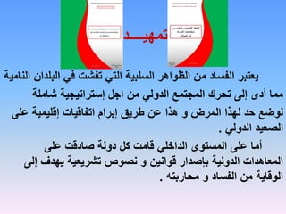 ‫تمهيــــد‬
‫الب‬ ‫في‬ ‫تفشت‬ ‫التي‬ ‫السلبية‬ ‫الظواهر‬ ‫من‬ ‫الفساد‬ ‫يعتبر‬
‫النامية‬ ‫لدان‬
‫شاملة‬ ‫إستراتيجية‬ ‫اجل‬ ‫من‬ ‫الدولي‬ ‫المجتمع‬ ‫تحرك‬ ‫إلى‬ ‫أدى‬ ‫مما‬
‫عل‬ ‫إقليمية‬ ‫اتفاقيات‬ ‫إبرام‬ ‫طريق‬ ‫عن‬ ‫هذا‬ ‫و‬ ‫المرض‬ ‫لهذا‬ ‫حد‬ ‫لوضع‬
‫ى‬
‫الدولي‬ ‫الصعيد‬
.
‫على‬ ‫صادقت‬ ‫دولة‬ ‫كل‬ ‫قامت‬ ‫الداخلي‬ ‫المستوى‬ ‫على‬ ‫أما‬
‫إل‬ ‫يهدف‬ ‫تشريعية‬ ‫نصوص‬ ‫و‬ ‫قوانين‬ ‫بإصدار‬ ‫الدولية‬ ‫المعاهدات‬
‫ى‬
‫محاربته‬ ‫و‬ ‫الفساد‬ ‫من‬ ‫الوقاية‬
.
 