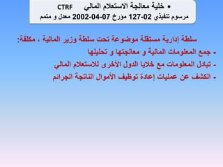 ‫مكلفة‬ ، ‫المالية‬ ‫وزير‬ ‫سلطة‬ ‫تحت‬ ‫موضوعة‬ ‫مستقلة‬ ‫إدارية‬ ‫سلطة‬
:
-
‫تحليلها‬ ‫و‬ ‫معالجتها‬ ‫و‬ ‫المالية‬ ‫المعلومات‬ ‫جمع‬
-
‫المالي‬ ‫لالستعالم‬ ‫األخرى‬ ‫الدول‬ ‫خاليا‬ ‫مع‬ ‫المعلومات‬ ‫تبادل‬
-
‫الجرائم‬ ‫الناتجة‬ ‫األموال‬ ‫توظيف‬ ‫إعادة‬ ‫عمليات‬ ‫عن‬ ‫الكشف‬
•
‫المالي‬ ‫االستعالم‬ ‫معالجة‬ ‫خلية‬
CTRF
‫تنفيذي‬ ‫مرسوم‬
02
-
127
‫مؤرخ‬
07
-
04
-
2002
‫معدل‬
‫و‬
‫متمم‬
 