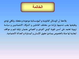 ‫يلحظ‬
‫ن‬
‫أ‬
‫ا‬
‫الوسائل‬
‫القانونية‬
‫و‬
‫المؤسساتية‬
‫موجودة‬
‫و‬
،‫مفعلة‬
‫ولك‬
‫لي‬
‫تؤدي‬
‫وظيفتها‬
‫يجب‬
‫تدعيمها‬
‫ادة‬‫ر‬‫إ‬‫با‬
‫من‬
‫مختلف‬
‫الفاعلين‬
‫و‬
‫الشركاء‬
‫الجتماعي‬
‫ين‬
‫و‬
‫سياسة‬
‫بوية‬‫ر‬‫ت‬
‫تعتمد‬
‫على‬
‫سس‬
‫أ‬
‫ا‬
‫تقوية‬
‫الوعي‬
‫الفردي‬
‫و‬
‫الجماعي‬
‫بضمان‬
‫ترقية‬
‫ق‬
‫يم‬
‫و‬
‫مواقف‬
‫ايجابية‬
‫لها‬
‫صلة‬
‫بالخصوص‬
‫بمبادئ‬
‫حقوق‬
‫نسان‬‫إ‬‫ل‬‫ا‬
‫و‬
‫المساواة‬
‫و‬
‫العدالة‬
‫ال‬
‫جتماعية‬
.
‫الخاتمة‬
 