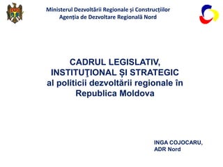 CADRUL LEGISLATIV,
INSTITUŢIONAL ȘI STRATEGIC
al politicii dezvoltării regionale în
Republica Moldova
INGA COJOCARU,
ADR Nord
Ministerul Dezvoltării Regionale și Construcțiilor
Agenția de Dezvoltare Regională Nord
 