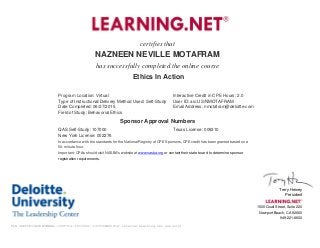 certifies that
NAZNEEN NEVILLE MOTAFRAM
has successfully completed the online course
Ethics In Action
Program Location: Virtual Interactive Credit in CPE Hours: 2.0
Type of Instructional/Delivery Method Used: Self-Study User ID: aic:US/NMOTAFRAM
Date Completed: 06/27/2015 Email Address: nmotafram@deloitte.com
Field of Study: Behavorial Ethics
Sponsor Approval Numbers
QAS Self-Study: 107000 Texas License: 009310
New York License: 002276
In accordance with the standards for the National Registry of CPE Sponsors, CPE credit has been granted based on a
50-minute hour.
Important: CPAs should visit NASBA's website at www.nasba.org or contact their state board to determine sponsor
registration requirements.
Terry Heiney
President
1500 Quail Street, Suite 220
Newport Beach, CA 92660
949-221-8600
TLN CERTIFICATE NUMBER::3325714::1053496::1435388400(for internal Learning.net use only)
 