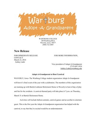 WARTBURG COLLEGE
100 Wartburg Blvd.
Waverly, Iowa. 50677
(800) 722-2085
New Release
FOR IMMEDIATE RELEASE FOR MORE INFORMATION,
CONTACT
March 22, 2016
Ashley Lahti
Vice president of Adopt-A-Grandparent
(715) 641-1816
Ashley.Lahti@wartburg.edu
Adopt-A-Grandparent to Host Carnival
WAVERLY, Iowa- The Wartburg College student organization Adopt-A-Grandparent
will host it’s final event of the year with a celebration. The members of this organization
are teaming up with Bartels Lutheran Retirement Home in Waverly to host of day of play
and fun for the residents. A carnival-themed party will take place 6-7 p.m. on Thursday,
March 31 at Bartels Retirement Home.
Activities will include balloon animals, carnival games and an acrobat to entertain
guest. This is the first year the Adopt-A-Grandparent organization has helped with the
carnival, to say that they’re excited would be an understatement.
 