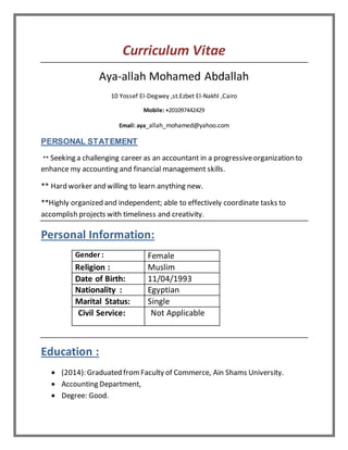 Curriculum Vitae
Aya-allah Mohamed Abdallah
10 Yossef El-Degwey ,st.Ezbet El-Nakhl ,Cairo
Mobile: +201097442429
Email: aya_allah_mohamed@yahoo.com
PERSONAL STATEMENT
** Seeking a challenging career as an accountant in a progressiveorganization to
enhance my accounting and financial management skills.
** Hard worker and willing to learn anything new.
**Highly organized and independent; able to effectively coordinate tasks to
accomplish projects with timeliness and creativity.
Personal Information:
Gender : Female
Religion : Muslim
Date of Birth: 11/04/1993
Nationality : Egyptian
Marital Status: Single
Civil Service: Not Applicable
Education :
 (2014): Graduated fromFaculty of Commerce, Ain Shams University.
 Accounting Department,
 Degree: Good.
 