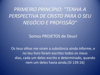 PRIMEIRO PRINCÍPIO: "TENHA A
PERSPECTIVA DE CRISTO PARA O SEU
     NEGÓCIO E PROFISSÃO"

           Somos PROJETOS de Deus!

Os teus olhos me viram a substância ainda informe, e
       no teu livro foram escritos todos os meus
  dias, cada um deles escrito e determinado, quando
          nem um deles havia ainda.(Sl 139:16)
 
